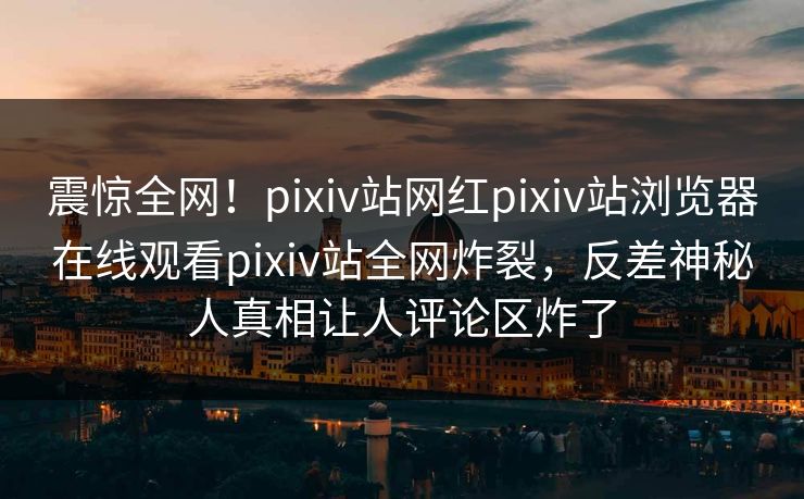 震惊全网！pixiv站网红pixiv站浏览器在线观看pixiv站全网炸裂，反差神秘人真相让人评论区炸了