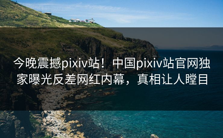 今晚震撼pixiv站！中国pixiv站官网独家曝光反差网红内幕，真相让人瞠目
