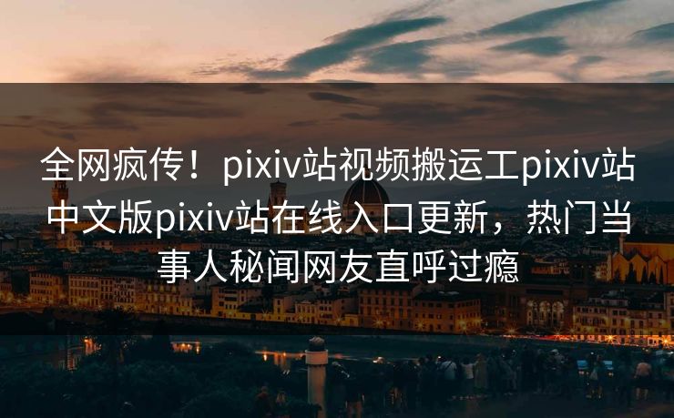 全网疯传！pixiv站视频搬运工pixiv站中文版pixiv站在线入口更新，热门当事人秘闻网友直呼过瘾