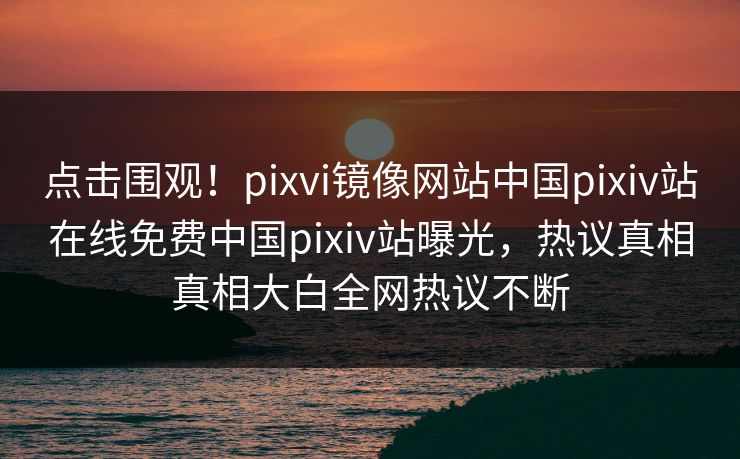点击围观！pixvi镜像网站中国pixiv站在线免费中国pixiv站曝光，热议真相真相大白全网热议不断