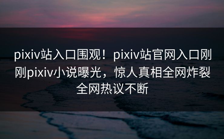 pixiv站入口围观！pixiv站官网入口刚刚pixiv小说曝光，惊人真相全网炸裂全网热议不断