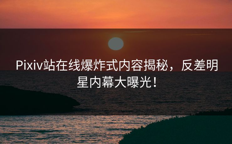 Pixiv站在线爆炸式内容揭秘，反差明星内幕大曝光！