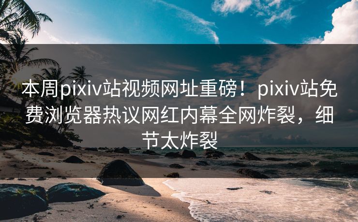 本周pixiv站视频网址重磅！pixiv站免费浏览器热议网红内幕全网炸裂，细节太炸裂