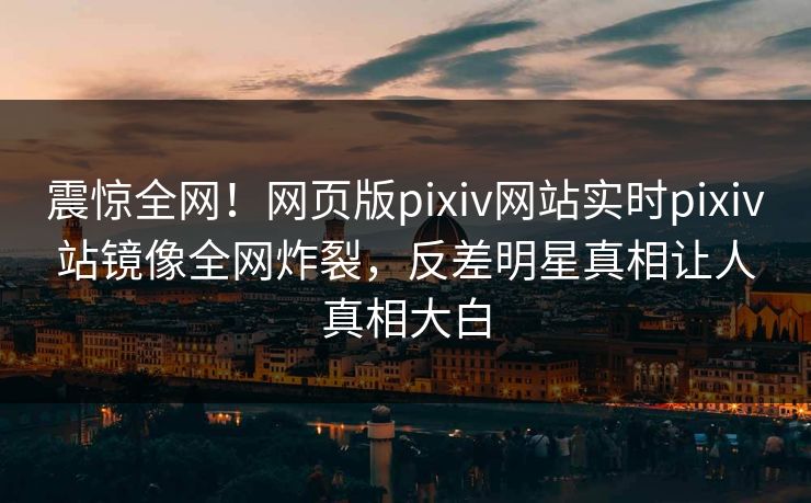 震惊全网！网页版pixiv网站实时pixiv站镜像全网炸裂，反差明星真相让人真相大白