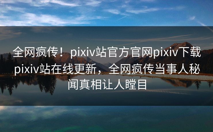 全网疯传！pixiv站官方官网pixiv下载pixiv站在线更新，全网疯传当事人秘闻真相让人瞠目