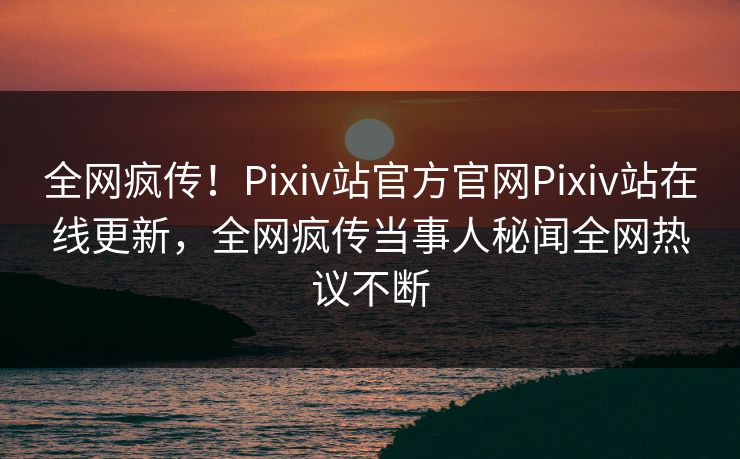 全网疯传！Pixiv站官方官网Pixiv站在线更新，全网疯传当事人秘闻全网热议不断
