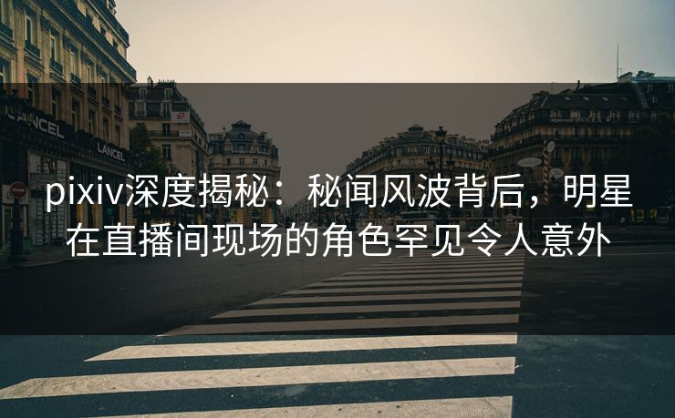 pixiv深度揭秘：秘闻风波背后，明星在直播间现场的角色罕见令人意外