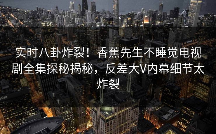 实时八卦炸裂！香蕉先生不睡觉电视剧全集探秘揭秘，反差大V内幕细节太炸裂
