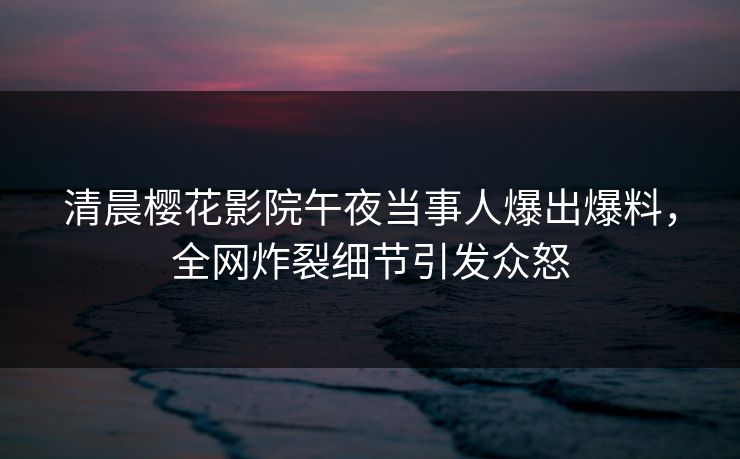 清晨樱花影院午夜当事人爆出爆料，全网炸裂细节引发众怒