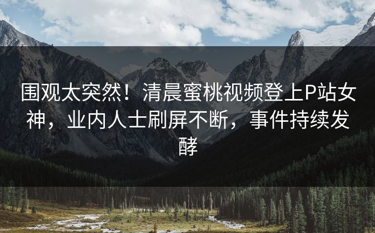 围观太突然！清晨蜜桃视频登上P站女神，业内人士刷屏不断，事件持续发酵