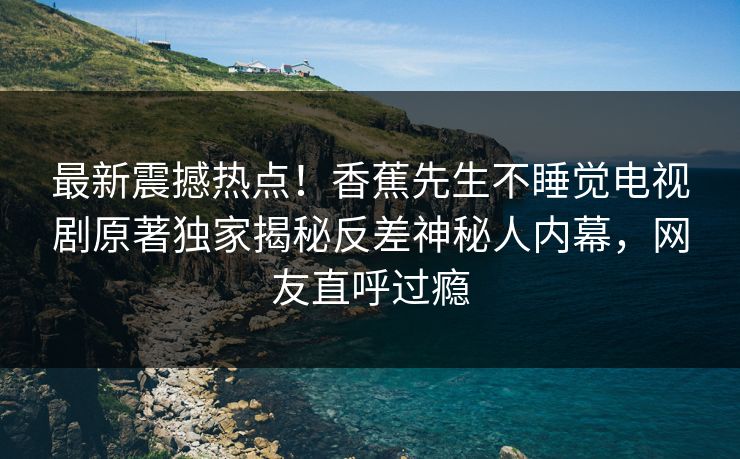 最新震撼热点！香蕉先生不睡觉电视剧原著独家揭秘反差神秘人内幕，网友直呼过瘾