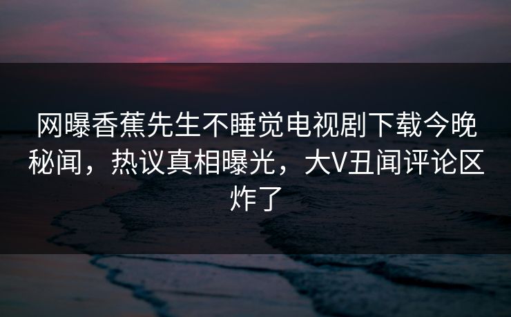 网曝香蕉先生不睡觉电视剧下载今晚秘闻，热议真相曝光，大V丑闻评论区炸了