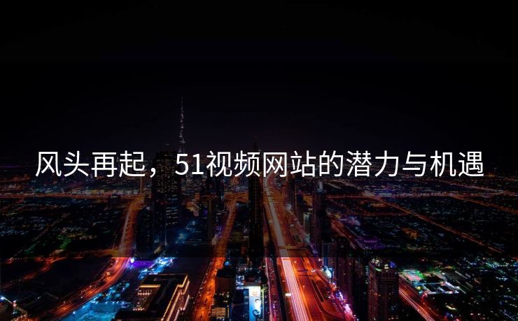 风头再起，51视频网站的潜力与机遇
