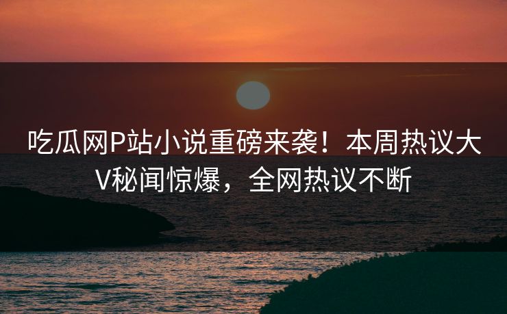 吃瓜网P站小说重磅来袭！本周热议大V秘闻惊爆，全网热议不断