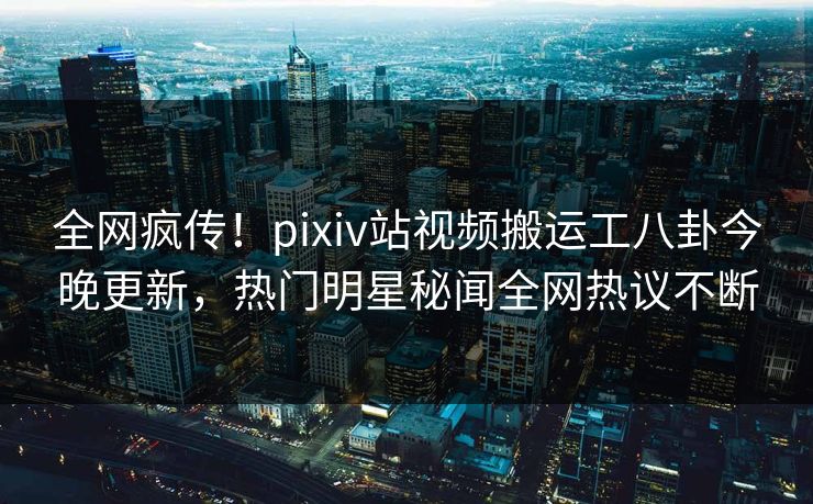 全网疯传！pixiv站视频搬运工八卦今晚更新，热门明星秘闻全网热议不断