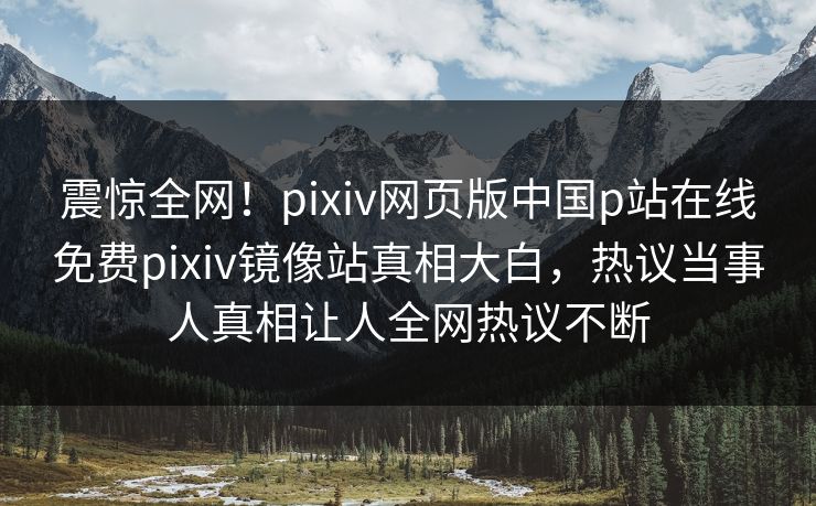震惊全网！pixiv网页版中国p站在线免费pixiv镜像站真相大白，热议当事人真相让人全网热议不断