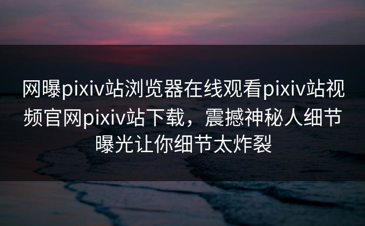 网曝pixiv站浏览器在线观看pixiv站视频官网pixiv站下载，震撼神秘人细节曝光让你细节太炸裂