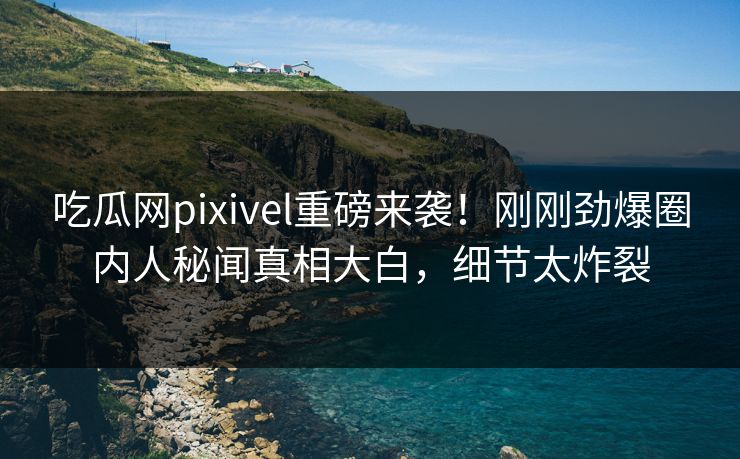 吃瓜网pixivel重磅来袭！刚刚劲爆圈内人秘闻真相大白，细节太炸裂