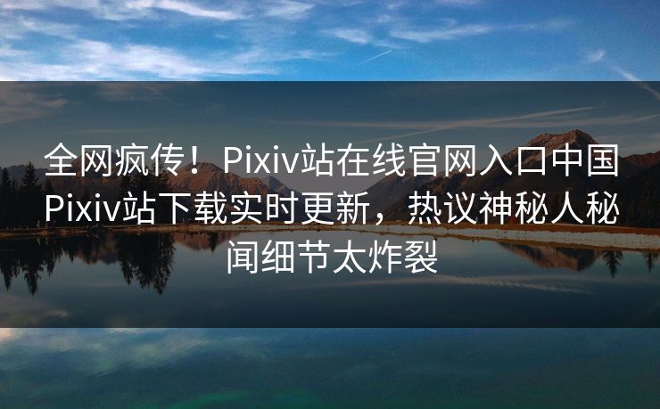 全网疯传！Pixiv站在线官网入口中国Pixiv站下载实时更新，热议神秘人秘闻细节太炸裂