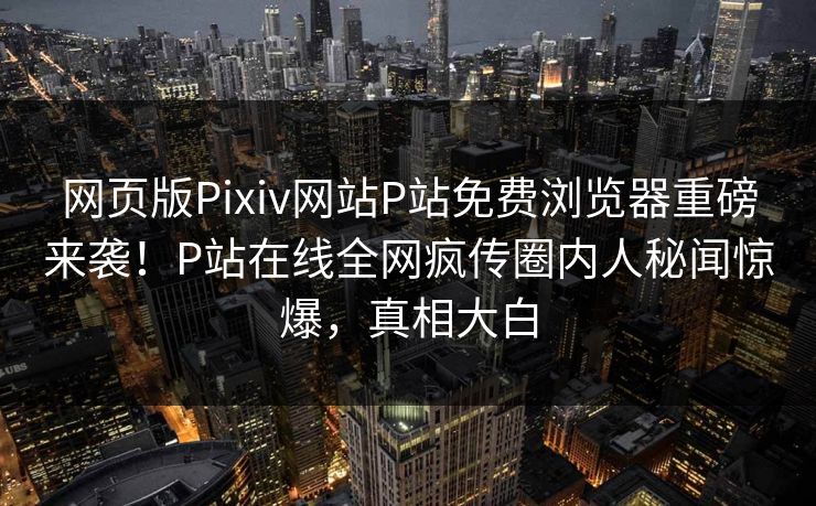 网页版Pixiv网站P站免费浏览器重磅来袭！P站在线全网疯传圈内人秘闻惊爆，真相大白