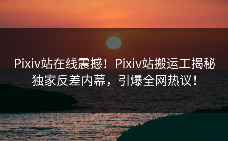 Pixiv站在线震撼！Pixiv站搬运工揭秘独家反差内幕，引爆全网热议！