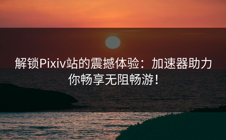 解锁Pixiv站的震撼体验：加速器助力你畅享无阻畅游！