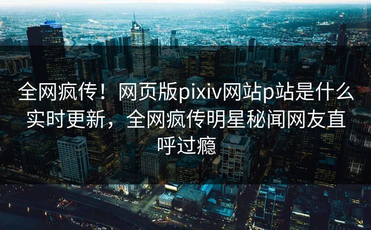 全网疯传！网页版pixiv网站p站是什么实时更新，全网疯传明星秘闻网友直呼过瘾
