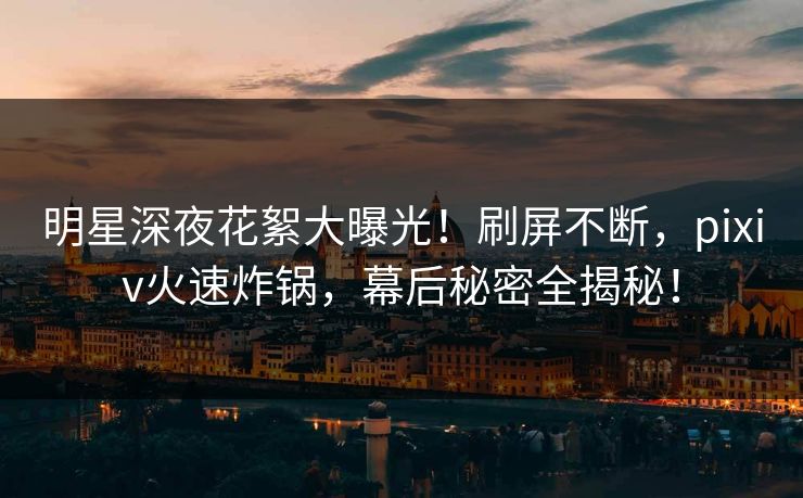 明星深夜花絮大曝光！刷屏不断，pixiv火速炸锅，幕后秘密全揭秘！