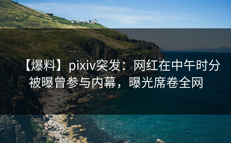 【爆料】pixiv突发：网红在中午时分被曝曾参与内幕，曝光席卷全网