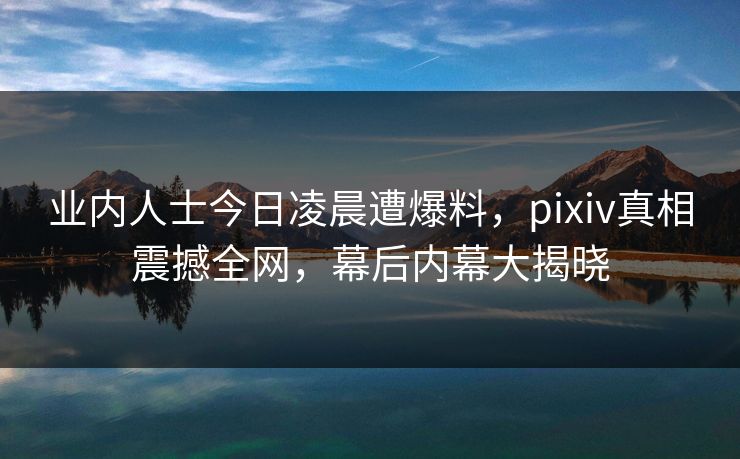 业内人士今日凌晨遭爆料，pixiv真相震撼全网，幕后内幕大揭晓