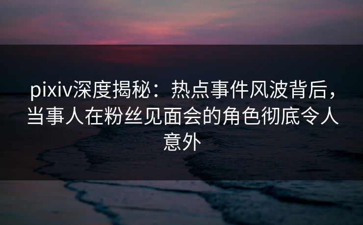 pixiv深度揭秘：热点事件风波背后，当事人在粉丝见面会的角色彻底令人意外