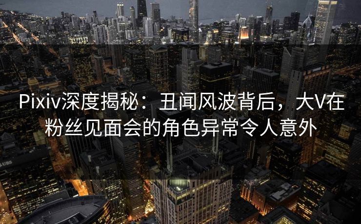 Pixiv深度揭秘：丑闻风波背后，大V在粉丝见面会的角色异常令人意外