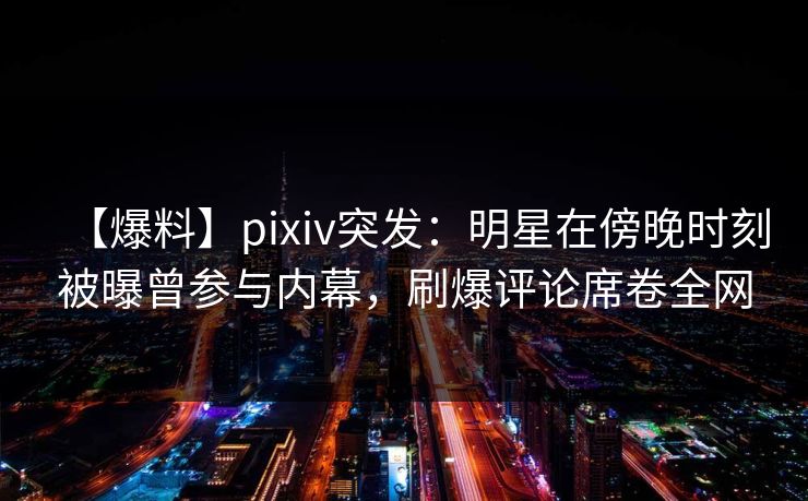【爆料】pixiv突发：明星在傍晚时刻被曝曾参与内幕，刷爆评论席卷全网