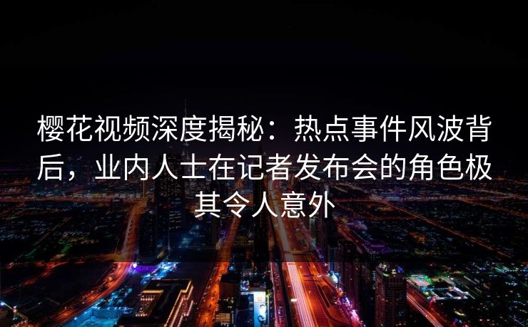 樱花视频深度揭秘：热点事件风波背后，业内人士在记者发布会的角色极其令人意外
