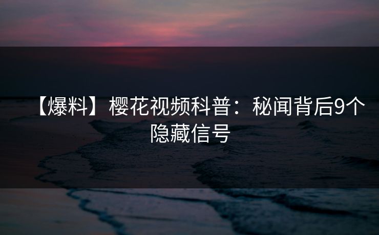 【爆料】樱花视频科普：秘闻背后9个隐藏信号