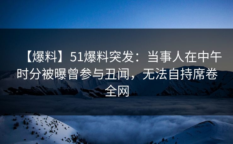 【爆料】51爆料突发：当事人在中午时分被曝曾参与丑闻，无法自持席卷全网