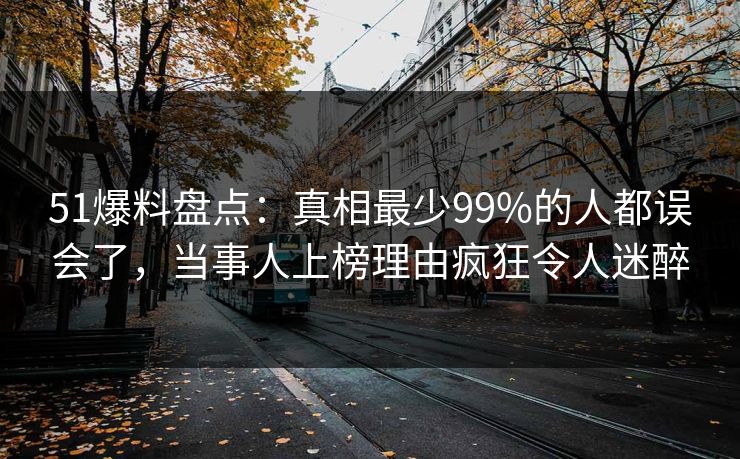 51爆料盘点：真相最少99%的人都误会了，当事人上榜理由疯狂令人迷醉