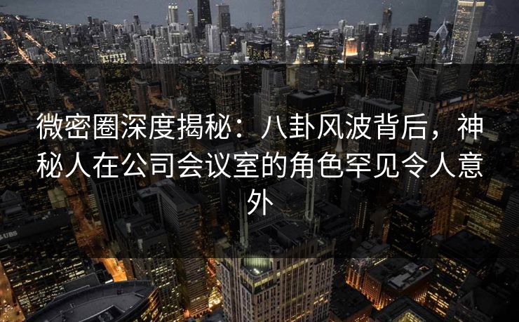 微密圈深度揭秘：八卦风波背后，神秘人在公司会议室的角色罕见令人意外