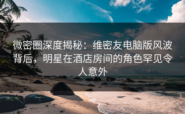 微密圈深度揭秘：维密友电脑版风波背后，明星在酒店房间的角色罕见令人意外