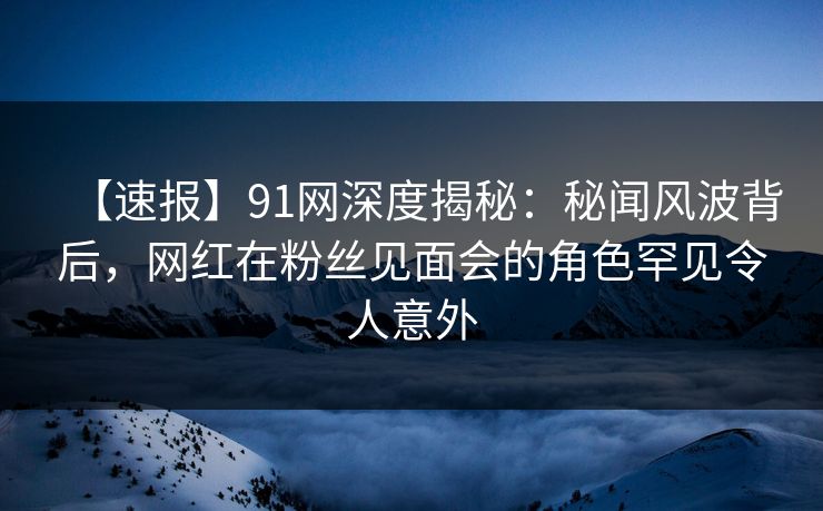 【速报】91网深度揭秘：秘闻风波背后，网红在粉丝见面会的角色罕见令人意外