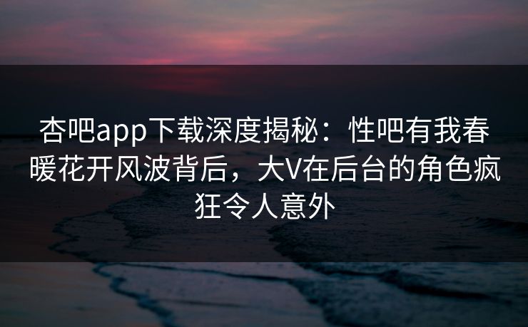 杏吧app下载深度揭秘：性吧有我春暖花开风波背后，大V在后台的角色疯狂令人意外