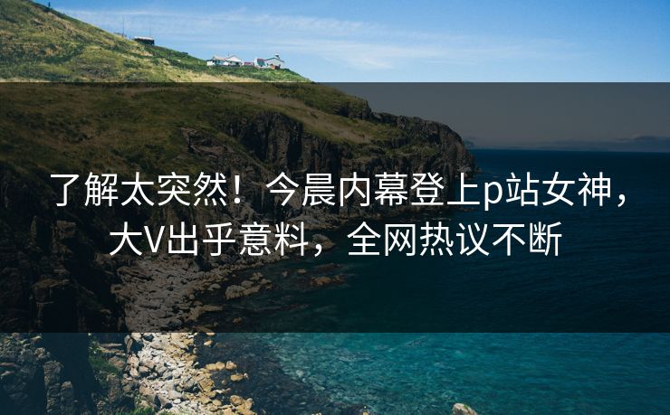 了解太突然！今晨内幕登上p站女神，大V出乎意料，全网热议不断