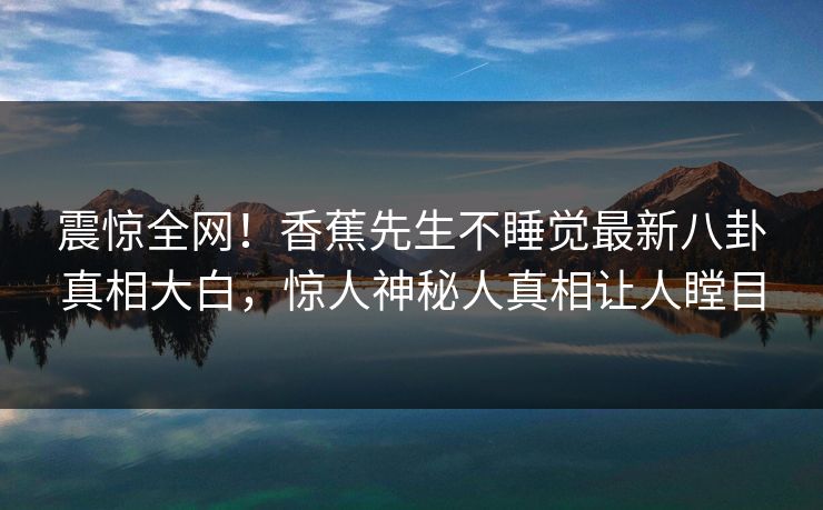 震惊全网！香蕉先生不睡觉最新八卦真相大白，惊人神秘人真相让人瞠目