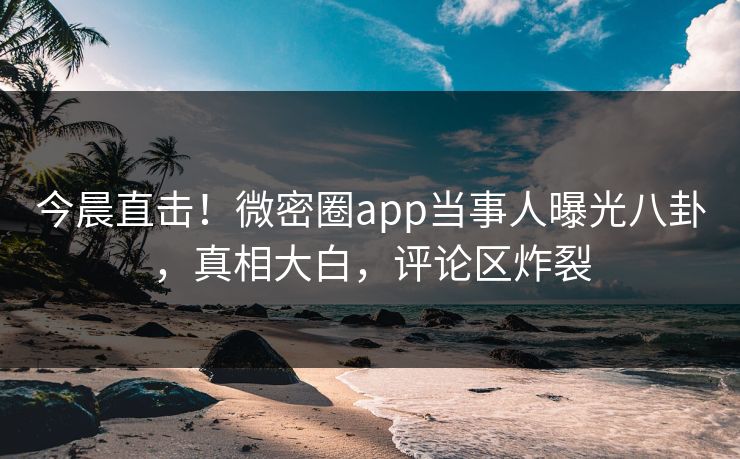 今晨直击！微密圈app当事人曝光八卦，真相大白，评论区炸裂