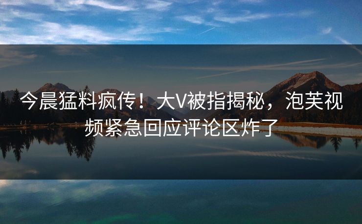 今晨猛料疯传！大V被指揭秘，泡芙视频紧急回应评论区炸了