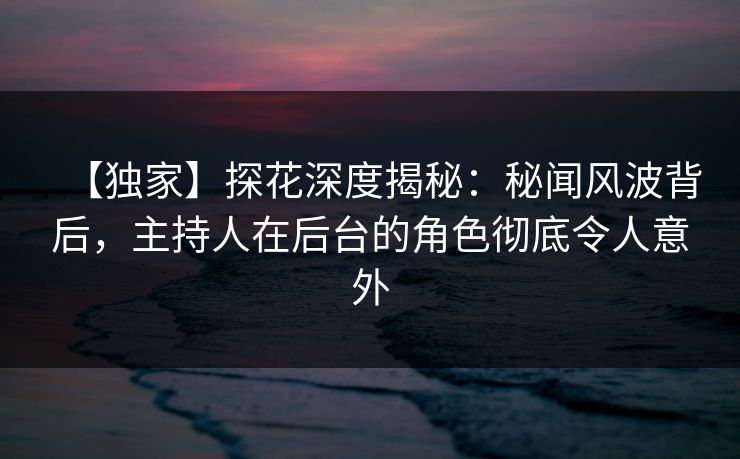 【独家】探花深度揭秘：秘闻风波背后，主持人在后台的角色彻底令人意外