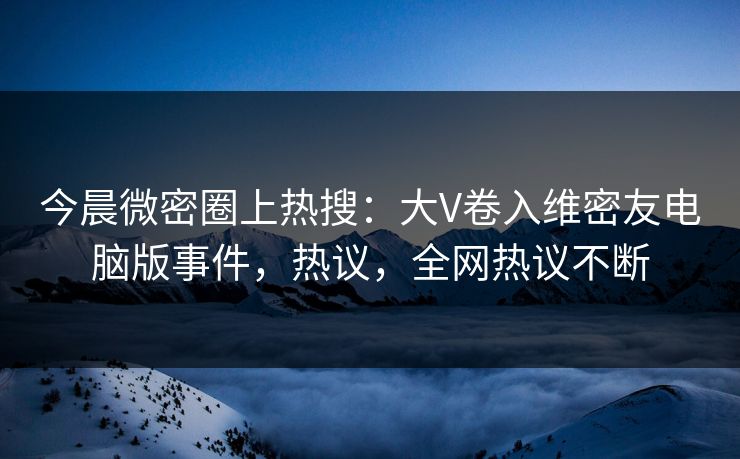 今晨微密圈上热搜：大V卷入维密友电脑版事件，热议，全网热议不断