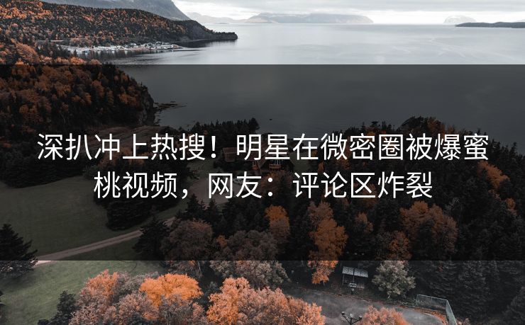 深扒冲上热搜！明星在微密圈被爆蜜桃视频，网友：评论区炸裂