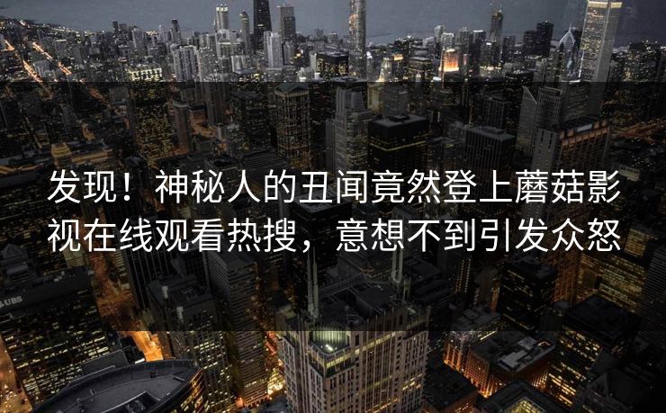 发现！神秘人的丑闻竟然登上蘑菇影视在线观看热搜，意想不到引发众怒