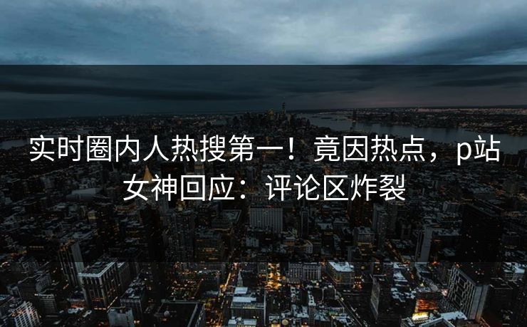 实时圈内人热搜第一！竟因热点，p站女神回应：评论区炸裂